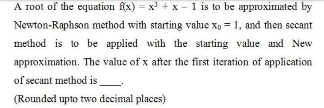 A root of the equation f(x) = x³ + x - 1 is to be approximated by
%3D
Newton-Raphson method with starting value xo = 1, and then secant
method is to be applied with the starting value and New
approximation. The value of x after the first iteration of application
of secant method is
(Rounded upto two decimal places)
