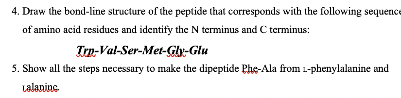 4. Draw the bond-line structure of the peptide that corresponds with the following sequence
of amino acid residues and identify the N terminus and C terminus:
Trn-Val-Ser-Met-Glx-Glu
5. Show all the steps necessary to make the dipeptide Phe-Ala from L-phenylalanine and
Lalanine.
