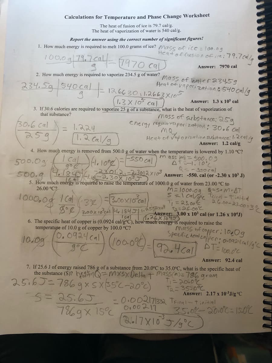 Calculations for Temperature and Phase Change Worksheet
The heat of fusion of ice is 79.7 cal/g.
The heat of vaporization of water is 540 cal/g.
Report the answer using the correct number of significant figures!
1. How much energy is required to melt 100.0 grams of ice? Mass of ice = 100.0g
Heat of fusion of ice: 79.
100.0g|79.7.cal-1970 cal
2. How much energy is required to vaporize 234.5 g of water?
234.5g 540 cal-
-
1.224
1.2 cal/g
12 6630 1.2663X105
1.3x105
Answer: 1.3 x 105 cal
cal
3. If 30.6 calories are required to vaporize 25 g of a substance, what is the heat of vaporization of
that substance?
mass of substance: 25g
energy require vaporization: 30.6 Cal
may
30.6 cal
259
26.00 °C?
100c,05 (6બ (22)=xtel
3.00x 10³cal
4. How much energy is removed from 500.0 g of water when the temperature is lowered by 1.10 °C?
mass m) = 500.09
AT=-1.10°C
500.0g (ca.1000) = [
500.g (4.1845 -1.10 23.01.2-2,3012×10³.
-550 cal
5. How much energy is required to raise the temperature of 1000.0 g of water from 23.00 °C to
0.0924 cal
3-21) (100.024)
до с
m= 1000.09 Q=SOMIAT
S=1 cal/goc Teinal-Tinitid
T₁ = 23.00%
T2=26.00°C
3.00 x 10³ cal (or 1.26 x 10¹J)
is required to raise the
mass of copper: 100g
Specific heat copper: 0.0924cal/g °C
AT=100.0°C
Answer: 92.4 cal
7. If 25.6 J of energy raised 786 g of a substance from 20.0°C to 35.0°C, what is the specific heat of
the substance (S)?
= mxsx Delta + mass(m) = 786 gram
T₁ = 20.0%
T₂=35:0°C
-0.002171332 TFinal-Tinitial
0.00217
4184511.2552x10
Içal
6. The specific heat of copper is (0.0924 cal/g°C), how much energy
temperature of 10.0 g of copper by 100.0 °C?
10.09
Mass of water 234.59
Heat of vaporization: 540 cal/g
Heat of vaporization substance: 1.2 cal/g
Answer: 1.2 cal/g
25.65=786 gx sx35°C-20°c)
---5=25.6J
7869x
:79.7 cal/g
Answer: 7970 cal
15°C
Q==ssocal
Answer: -550. cal (or -2.30 x 10³ J)
92.4call
(2617X10³J/g °C
26.00-23.00=3%
Answer: 2.17 x 10-³J/g °C
35.0%-2010°C = 15.0°C