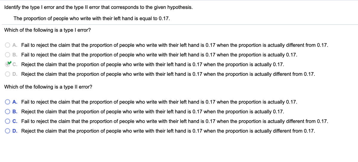 ### Type I and Type II Errors in Hypothesis Testing

#### Identifying Type I and Type II Errors

Consider the statement:
> The proportion of people who write with their left hand is equal to 0.17.

Given this hypothesis, let's understand the errors that can occur during hypothesis testing.

#### Which of the following is a Type I error?

A Type I error occurs when the null hypothesis is true, but we incorrectly reject it.

Options:
- **A.** Fail to reject the claim that the proportion of people who write with their left hand is 0.17 when the proportion is actually different from 0.17.
- **B.** Fail to reject the claim that the proportion of people who write with their left hand is 0.17 when the proportion is actually 0.17.
- **C.** **Reject the claim that the proportion of people who write with their left hand is 0.17 when the proportion is actually 0.17.** (Correct)
- **D.** Reject the claim that the proportion of people who write with their left hand is 0.17 when the proportion is actually different from 0.17.

#### Which of the following is a Type II error?

A Type II error occurs when the null hypothesis is false, but we fail to reject it.

Options:
- **A.** **Fail to reject the claim that the proportion of people who write with their left hand is 0.17 when the proportion is actually 0.17.** (Correct)
- **B.** Reject the claim that the proportion of people who write with their left hand is 0.17 when the proportion is actually 0.17.
- **C.** Fail to reject the claim that the proportion of people who write with their left hand is 0.17 when the proportion is actually different from 0.17.
- **D.** Reject the claim that the proportion of people who write with their left hand is 0.17 when the proportion is actually different from 0.17.
  
This example illustrates how incorrect conclusions in hypothesis testing can be categorized into either Type I or Type II errors, based on whether the null hypothesis is true or false and whether we reject or fail to reject it.