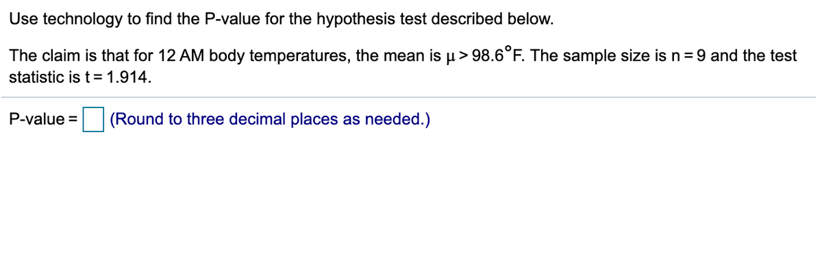 Use technology to find the P-value for the hypothesis test described below.
The claim is that for 12 AM body temperatures, the mean is µ> 98.6°F. The sample size is n= 9 and the test
statistic is t= 1.914.
P-value = (Round to three decimal places as needed.)
