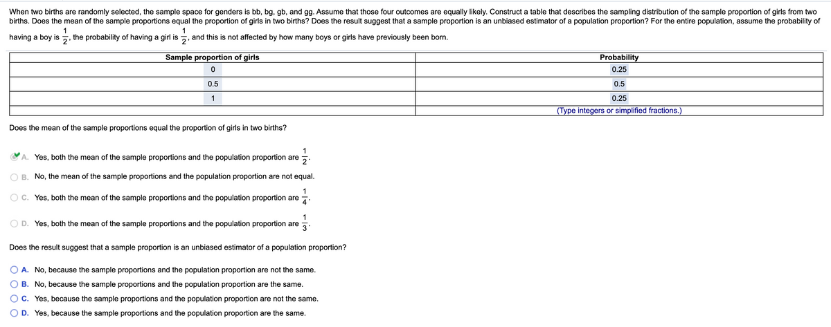 When two births are randomly selected, the sample space for genders is bb, bg, gb, and gg. Assume that those four outcomes are equally likely. Construct a table that describes the sampling distribution of the sample proportion of girls from two
births. Does the mean of the sample proportions equal the proportion of girls in two births? Does the result suggest that a sample proportion is an unbiased estimator of a population proportion? For the entire population, assume the probability of
1
the probability of having a girl is
1
having a boy is
and this is not affected by how many boys or girls have previously been born.
2'
2'
Sample proportion of girls
Probability
0.25
0.5
0.5
1
0.25
(Type integers or simplified fractions.)
Does the mean of the sample proportions equal the proportion of girls in two births?
1
A. Yes, both the mean of the sample proportions and the population proportion are
2
B. No, the mean of the sample proportions and the population proportion are not equal.
1
C. Yes, both the mean of the sample proportions and the population proportion are
4
1
D. Yes, both the mean of the sample proportions and the population proportion are
3
Does the result suggest that a sample proportion is an unbiased estimator of a population proportion?
A. No, because the sample proportions and the population proportion are not the same.
B. No, because the sample proportions and the population proportion are the same.
C. Yes, because the sample proportions and the population proportion are not the same.
D. Yes, because the sample proportions and the population proportion are the same.
