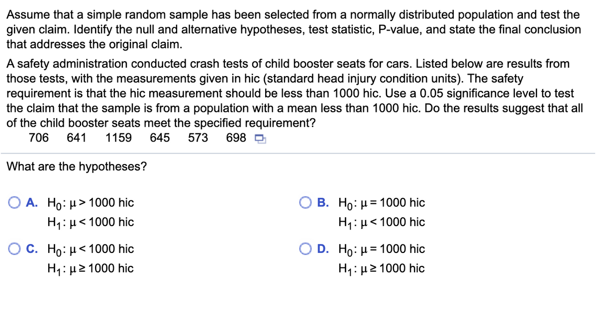 Assume that a simple random sample has been selected from a normally distributed population and test the
given claim. Identify the null and alternative hypotheses, test statistic, P-value, and state the final conclusion
that addresses the original claim.
A safety administration conducted crash tests of child booster seats for cars. Listed below are results from
those tests, with the measurements given in hic (standard head injury condition units). The safety
requirement is that the hic measurement should be less than 1000 hic. Use a 0.05 significance level to test
the claim that the sample is from a population with a mean less than 1000 hic. Do the results suggest that all
of the child booster seats meet the specified requirement?
706
641
1159
645
573
698
What are the hypotheses?
O A. Ho: µ> 1000 hic
B. Ho: µ = 1000 hic
H1: µ< 1000 hic
H1: µ< 1000 hic
O C. Ho: µ< 1000 hic
O D. Ho: µ= 1000 hic
H: μ2 1000 hic
H1:µ2 1000 hic
