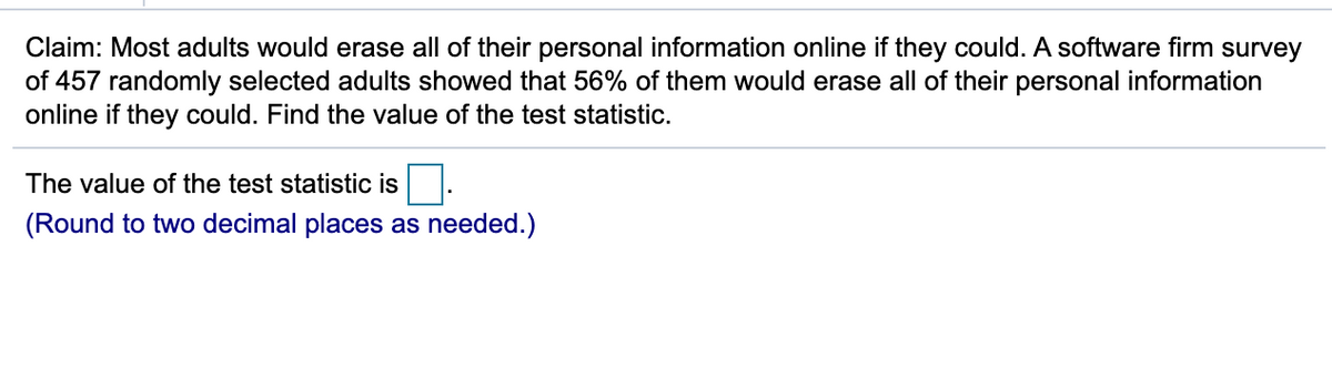 Claim: Most adults would erase all of their personal information online if they could. A software firm survey
of 457 randomly selected adults showed that 56% of them would erase all of their personal information
online if they could. Find the value of the test statistic.
The value of the test statistic is
(Round to two decimal places as needed.)
