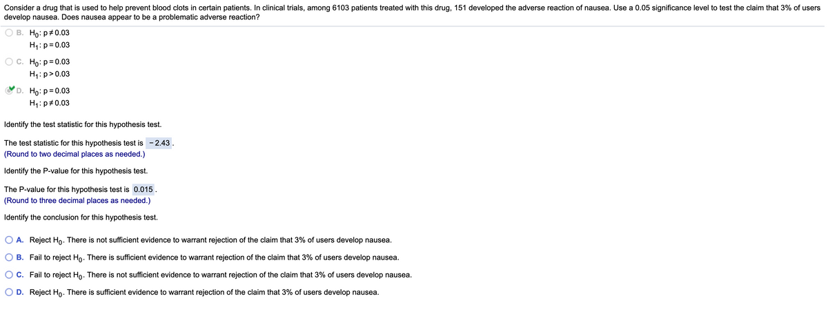 Consider a drug that is used to help prevent blood clots in certain patients. In clinical trials, among 6103 patients treated with this drug, 151 developed the adverse reaction of nausea. Use a 0.05 significance level to test the claim that 3% of users
develop nausea. Does nausea appear to be a problematic adverse reaction?
В. Но: р#0.03
H1:p=0.03
О с. Но: р30.03
H1: p>0.03
D. Ho: p= 0.03
H1: p#0.03
Identify the test statistic for this hypothesis test.
The test statistic for this hypothesis test is
- 2.43.
(Round to two decimal places as needed.)
Identify the P-value for this hypothesis test.
The P-value for this hypothesis test is 0.015
(Round to three decimal places as needed.)
Identify the conclusion for this hypothesis test.
O A. Reject Ho. There is not sufficient evidence to warrant rejection of the claim that 3% of users develop nausea.
O B. Fail to reject Ho. There is sufficient evidence to warrant rejection of the claim that 3% of users develop nausea.
C. Fail to reject Ho. There is not sufficient evidence to warrant rejection of the claim that 3% of users develop nausea.
O D. Reject Ho. There is sufficient evidence to warrant rejection of the claim that 3% of users develop nausea.
