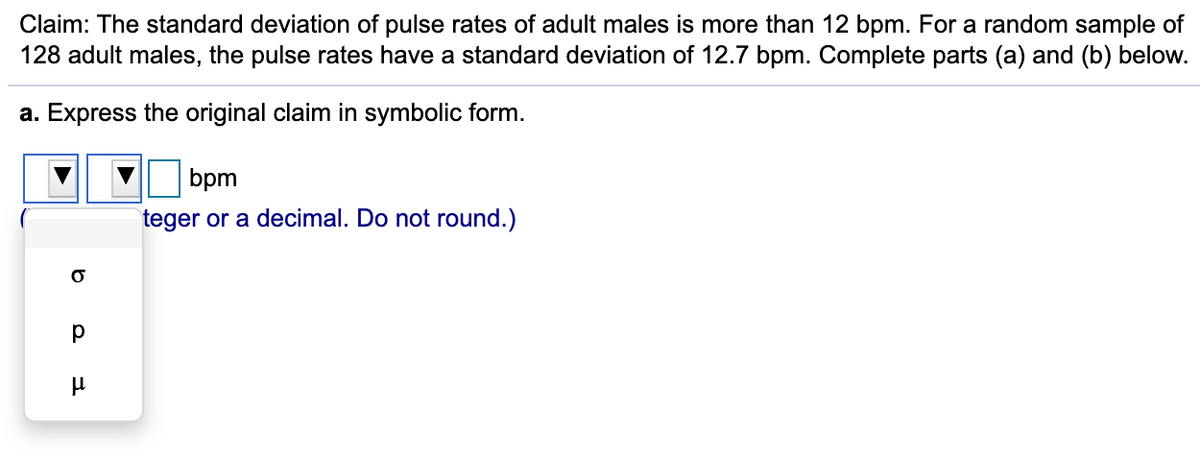 **Educational Text Transcription**

---

**Title:** Hypothesis Testing for the Standard Deviation of Pulse Rates

**Claim:** 
The standard deviation of pulse rates of adult males is more than 12 bpm. For a random sample of 128 adult males, the pulse rates have a standard deviation of 12.7 bpm. Complete parts (a) and (b) below.

---

**Part (a):** Express the original claim in symbolic form.

---

**Solution:**
To express the claim that "the standard deviation of pulse rates of adult males is more than 12 bpm" in symbolic form, we use the following notation:
- \( \sigma \) represents the standard deviation.
- The inequality symbol for "more than" is \( > \).
- Given bpm (beats per minute) is the unit.

Thus, the claim can be expressed symbolically as:
\[ \sigma > 12 \]

(Note: Ensure that the standard deviation value is written as an integer or a decimal and do not round the value).

---

**Explanation of Visual Aids:**
- The provided image shows a dropdown menu for selecting the appropriate variable (in this case, \( \sigma \)), and boxes to enter the inequality symbol and the numeric value of the standard deviation.
- The dropdown menu includes options: \( \sigma \) (standard deviation), \( p \) (proportion), and \( \mu \) (mean).
- The final symbolic form should represent that the standard deviation \( \sigma \) is greater than 12 bpm.

---

This page serves to guide students in translating a verbal hypothesis into its symbolic form, which is crucial for setting up and conducting hypothesis tests, especially when comparing sample statistics to known or assumed population parameters.