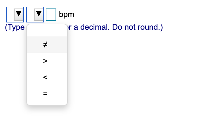 ### Educational Website Content

#### Data Entry for Heart Rate Analysis

When analyzing heart rate data, follow these instructions to input the correct values:

1. **Selecting the comparison operator:**
   - Click on the dropdown menu to choose the appropriate comparison operator for your heart rate data. The available options are:
     - `≠` (not equal to)
     - `>` (greater than)
     - `<` (less than)
     - `=` (equal to)

2. **Entering the heart rate value:**
   - After selecting the comparison operator, input the heart rate value in the provided text box.
   - Ensure the value is entered as an integer or a decimal without rounding.

3. **Unit of measurement:**
   - The unit for measuring heart rate is beats per minute (bpm).

Sample interface usage:

![Image](link_to_example_image)

- The first dropdown box is for selecting the comparison operator.
- The second box is where you enter the numerical heart rate value.

#### Example:
If you want to indicate that a certain heart rate should be greater than 75 bpm, you would:
1. Select `>` from the dropdown menu.
2. Enter `75` in the text box.

Please type the numerical value considering two decimal places if necessary, but do not round off the value.

---
*(Type an integer or a decimal. Do not round.)*