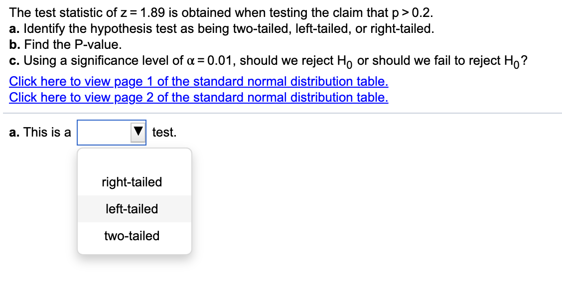 The test statistic of z = 1.89 is obtained when testing the claim that p> 0.2.
a. Identify the hypothesis test as being two-tailed, left-tailed, or right-tailed.
b. Find the P-value.
c. Using a significance level of a = 0.01, should we reject Ho or should we fail to reject Ho?
Click here to view page 1 of the standard normal distribution table.
Click here to view page 2 of the standard normal distribution table.
a. This is a
test.
right-tailed
left-tailed
two-tailed
