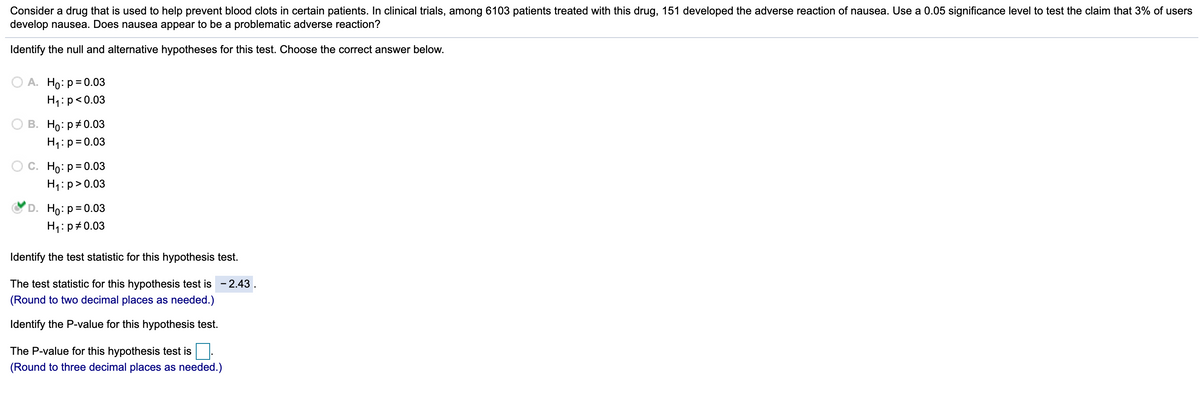 **Hypothesis Testing for Adverse Reaction of Drug Used to Prevent Blood Clots**

In the context of a clinical trial to determine the adverse effects of a drug used to prevent blood clots, consider the following scenario: Among 6103 patients treated with this drug, 151 developed the adverse reaction of nausea. Using a significance level of 0.05, we aim to test the claim that 3% of users develop nausea. Here is the step-by-step process for conducting this hypothesis test:

**1. Identify the Null and Alternative Hypotheses:**
To test whether nausea is a problematic adverse reaction, we establish the null (\(H_0\)) and alternative hypotheses (\(H_1\)).

Select the correct hypothesis:
\(H_0: p = 0.03\) \
\(H_1: p \neq 0.03\) (Correct Answer)

**2. Calculate the Test Statistic:**
The test statistic for this hypothesis test is given as:
\[ z = -2.43 \]

(The value is rounded to two decimal places as needed.)

**3. Determine the P-value:**
To understand the significance of the test statistic, we calculate the P-value.
\[ \text{P-value} = \]

(The P-value needs to be rounded to three decimal places as needed.)

By comparing the P-value to the significance level (0.05), we can make a decision regarding the null hypothesis. If the P-value is less than 0.05, we reject the null hypothesis, indicating that the proportion of patients experiencing nausea significantly differs from 3%.

This step-by-step guide should assist you in testing the hypothesis and determining the adverse effects of the drug concerning nausea among patients.