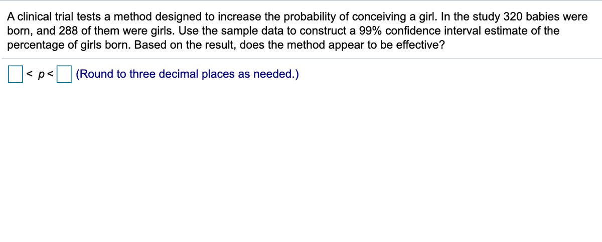 **Clinical Trial on Method to Increase Probability of Conceiving a Girl**

A clinical trial tests a method designed to increase the probability of conceiving a girl. In the study, 320 babies were born, and 288 of them were girls. Use the sample data to construct a 99% confidence interval estimate of the percentage of girls born. Based on the result, does the method appear to be effective?

\[  \boxed{} < p < \boxed{} \]
(Round to three decimal places as needed.)