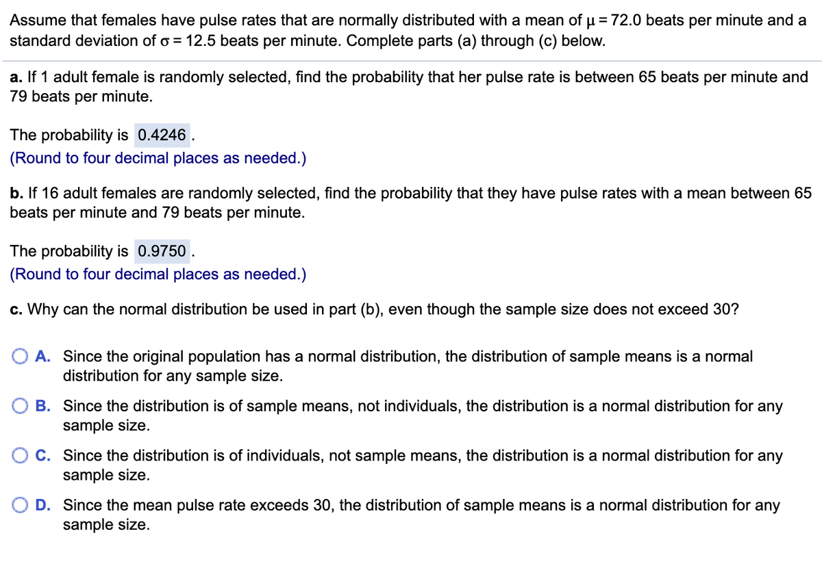 **Understanding Normal Distribution of Female Pulse Rates**

Assume that females have pulse rates that are normally distributed with a mean (\( \mu \)) of 72.0 beats per minute and a standard deviation (\( \sigma \)) of 12.5 beats per minute. Let's explore the following scenarios:

### Part (a)
**Scenario:**
If 1 adult female is randomly selected, find the probability that her pulse rate is between 65 beats per minute and 79 beats per minute.

**Solution:**
The probability is \( \mathbf{0.4246} \).

*(Round to four decimal places as needed.)*

### Part (b)
**Scenario:**
If 16 adult females are randomly selected, find the probability that they have pulse rates with a mean between 65 beats per minute and 79 beats per minute.

**Solution:**
The probability is \( \mathbf{0.9750} \).

*(Round to four decimal places as needed.)*

### Part (c)
**Question:**
Why can the normal distribution be used in part (b), even though the sample size does not exceed 30?

**Answer Choices:**
- **A.** Since the original population has a normal distribution, the distribution of sample means is a normal distribution for any sample size.
- **B.** Since the distribution is of sample means, not individuals, the distribution is a normal distribution for any sample size.
- **C.** Since the distribution is of individuals, not sample means, the distribution is a normal distribution for any sample size.
- **D.** Since the mean pulse rate exceeds 30, the distribution of sample means is a normal distribution for any sample size.

**Correct Answer:**
- **A.** Since the original population has a normal distribution, the distribution of sample means is a normal distribution for any sample size.

This principle is rooted in the Central Limit Theorem, which states that if the population from which a sample is drawn is normally distributed, then the sampling distribution of the sample mean will also be normally distributed, regardless of the sample size.