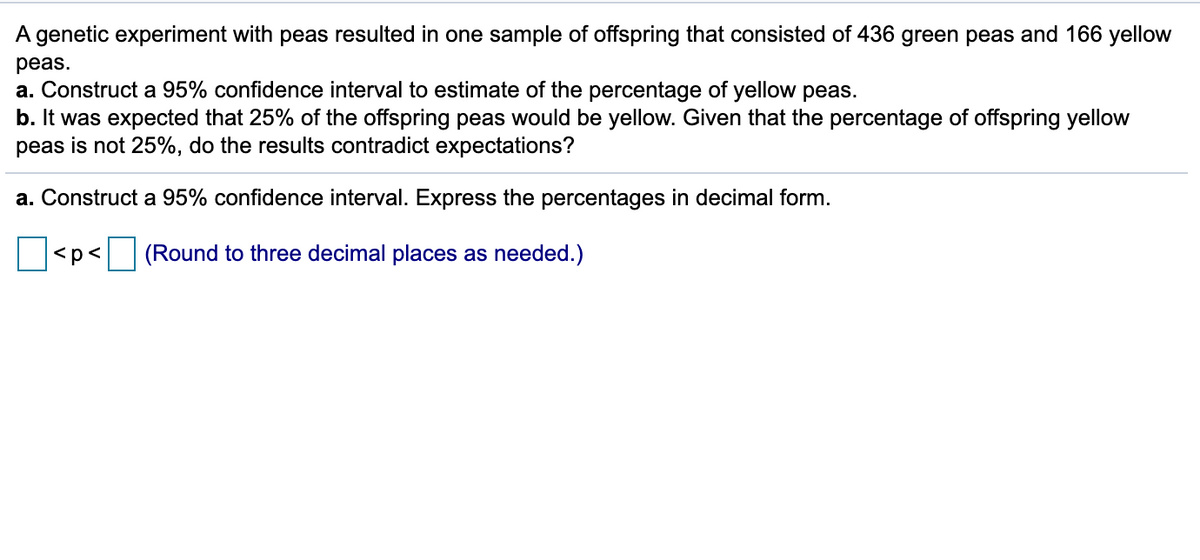 ### Genetic Experiment with Peas: Confidence Interval Calculation and Analysis

**Experiment Summary:**  
A genetic experiment with peas resulted in one sample of offspring that consisted of 436 green peas and 166 yellow peas.

**Questions:**
#### a. Construct a 95% confidence interval to estimate the percentage of yellow peas.
#### b. It was expected that 25% of the offspring peas would be yellow. Given that the percentage of offspring yellow peas is not 25%, do the results contradict expectations?

---

### Analysis:

**Step a:** Construct a 95% confidence interval. Express the percentages in decimal form.

---

**Confidence Interval Calculation:**

\[ \square < p < \square \]

*(Round to three decimal places as needed.)*

---

### Graphs or Diagrams:
Currently, there are no graphs or diagrams associated with this content.

