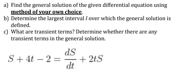 a) Find the general solution of the given differential equation using
method of your own choice.
b) Determine the largest interval I over which the general solution is
defined.
c) What are transient terms? Determine whether there are any
transient terms in the general solution.
ds
+ 2tS
dt
S+ 4t – 2 =
