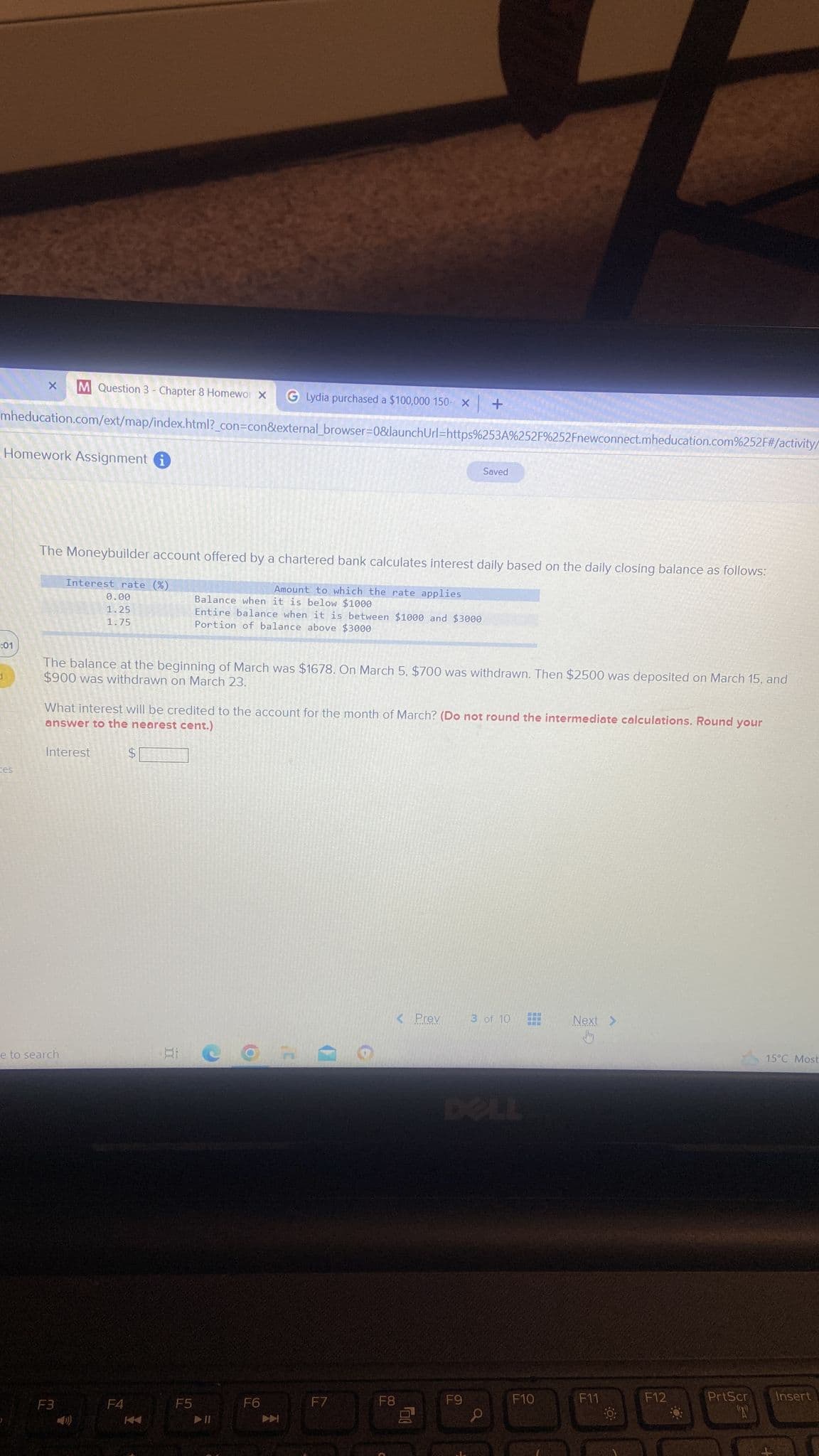 M Question 3 - Chapter 8 Homewor X GLydia purchased a $100,000 150 X +
mheducation.com/ext/map/index.html?_con=con&external_browser=0&launchUrl=https%253A%252F%252Fnewconnect.mheducation.com%252F#/activity/
Homework Assignment i
:01
1
X
ces
The Moneybuilder account offered by a chartered bank calculates interest daily based on the daily closing balance as follows:
Amount to which the rate applies
Balance when it is below $1000
Entire balance when it is between $1000 and $3000
Portion of balance above $3000
Interest rate (%)
0.00
1.25
1.75
The balance at the beginning of March was $1678. On March 5, $700 was withdrawn. Then $2500 was deposited on March 15, and
$900 was withdrawn on March 23.
What interest will be credited to the account for the month of March? (Do not round the intermediate calculations. Round your
answer to the nearest cent.)
Interest
e to search
F3
F4
$
F5
F6
F7
Saved
< Prev
F8
F9
3 of 10
F10
Next >
Jhy
F11
F12
PrtScr
(2)
15°C Most
Insert
