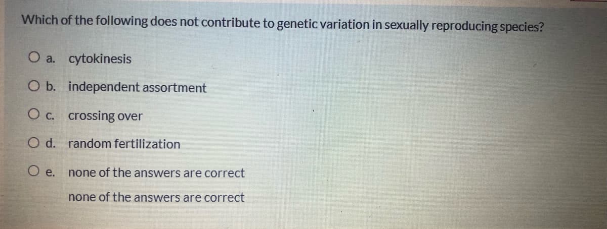 Which of the following does not contribute to genetic variation in sexually reproducing species?
O a. cytokinesis
O b. independent assortment
O c. crossing over
O d. random fertilization
O e. none of the answers are correct
none of the answers are correct
