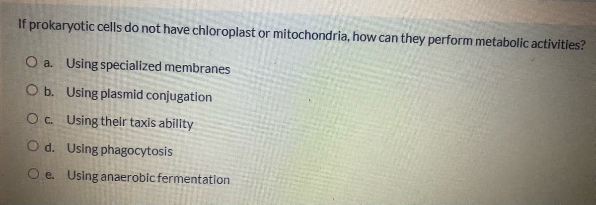 If prokaryotic cells do not have chloroplast or mitochondria, how can they perform metabolic activities?
O a. Using specialized membranes
O b. Using plasmid conjugation
O c. Using their taxis ability
O d. Using phagocytosis
e. Using anaerobic fermentation
