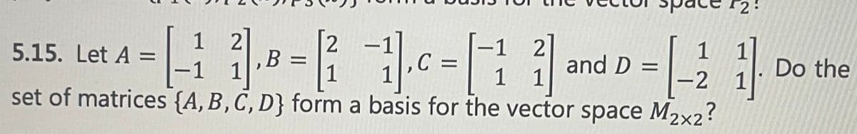 ### Linear Algebra - Problem 5.15

#### Problem Statement:
Let the matrices be defined as follows:

\[ 
A = \begin{bmatrix} 1 & 2 \\ -1 & 1 \end{bmatrix}, \quad
B = \begin{bmatrix} 2 & -1 \\ 1 & 1 \end{bmatrix}, \quad
C = \begin{bmatrix} -1 & 2 \\ 1 & 1 \end{bmatrix}, \quad
D = \begin{bmatrix} 1 & 1 \\ -2 & 1 \end{bmatrix}
\]

Do the set of matrices \(\{A, B, C, D\}\) form a basis for the vector space \( M_{2 \times 2} \)?

#### Explanation:
This question focuses on determining whether the given set of matrices \(\{A, B, C, D\}\) forms a basis for the vector space of all \(2 \times 2\) matrices, denoted \( M_{2 \times 2} \).

To do this, we need to check:
1. **Linear Independence**: The set \(\{A, B, C, D\}\) must be linearly independent.
2. **Spanning the Space**: The set must span \( M_{2 \times 2} \).

### Steps:
1. **Arrange the matrices into a matrix equation**.
2. **Check Linear Independence** by determining if there is a non-trivial solution to the equation \(c_1A + c_2B + c_3C + c_4D = 0\).
3. **Span the Space**: Verify the rank to ensure it equals 4, which is the dimension of \(M_{2 \times 2}\).

By understanding these matrices and their linear properties, one can confirm whether they form a suitable basis for the space \( M_{2 \times 2} \).