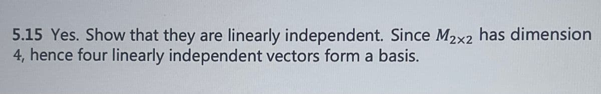 **5.15 Yes. Show that they are linearly independent. Since \( M_{2 \times 2} \) has dimension 4, hence four linearly independent vectors form a basis.**

Explanation: 

The text addresses the concept of linear independence in the context of vector spaces. It mentions a particular solution (5.15) and states that to show four vectors are linearly independent, one must demonstrate that they form a basis. Specifically, for the vector space \( M_{2 \times 2} \) (the space of all 2x2 matrices), which has a dimension of 4, four linearly independent matrices would form a basis for this space. 

Graph or Diagram Explanation:

There are no graphs or diagrams in this image, only textual content that pertains to the theoretical aspect of linear independence and basis formation in the context of matrix spaces.