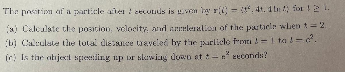 The position of a particle after t seconds is given by r(t) = (t², 4t, 4 In t) for t≥ 1.
(a) Calculate the position, velocity, and acceleration of the particle when t = 2.
(b) Calculate the total distance traveled by the particle from t = 1 to t = e².
(c) Is the object speeding up or slowing down at t = e² seconds?
2
