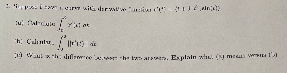 **Problem 2: Analysis of a Curve's Derivative**

Given the derivative function of a curve, \( \mathbf{r'}(t) = \langle t + 1, t^3, \sin(t) \rangle \):

(a) Calculate \( \int_{0}^{2} \mathbf{r'}(t) \, dt \).

(b) Calculate \( \int_{0}^{2} \| \mathbf{r'}(t) \| \, dt \).

(c) What is the difference between the two answers? Explain what (a) means versus (b).

---

**Explanation:**

*For part (a):*

To calculate \( \int_{0}^{2} \mathbf{r'}(t) \, dt \), you need to integrate the derivative function component-wise.

*For part (b):*

To calculate \( \int_{0}^{2} \| \mathbf{r'}(t) \| \, dt \), you need to find the magnitude of the derivative vector function first, then integrate that magnitude over the given interval.

*For part (c):*

The difference between the two results lies in their interpretations:
- Part (a) represents the total change in the vector function \( \mathbf{r}(t) \) over the interval [0, 2].
- Part (b) represents the total arc length of the curve described by \( \mathbf{r}(t) \) over the interval [0, 2].