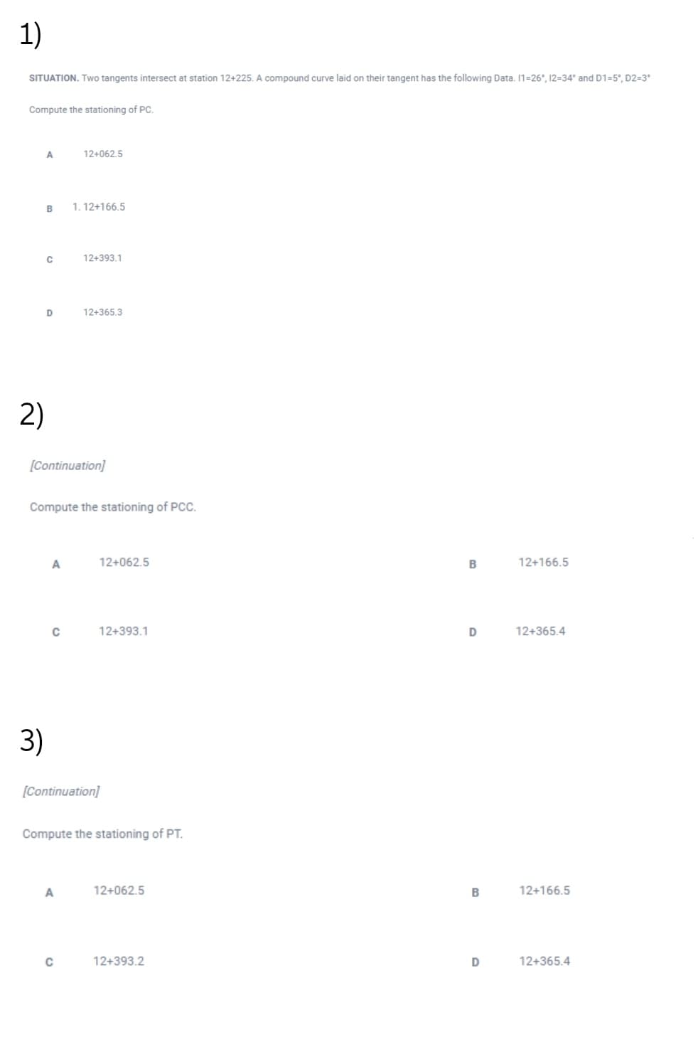 1)
SITUATION. Two tangents intersect at station 12+225. A compound curve laid on their tangent has the following Data. 1=26°, 12=34° and D1=5°, D2=3°
Compute the stationing of PC.
12+062,5
1. 12+166.5
C
12+393.1
12+365.3
2)
[Continuation]
Compute the stationing of PCC.
A
12+062.5
B
12+166.5
12+393.1
12+365.4
3)
[Continuation]
Compute the stationing of PT.
A
12+062.5
B
12+166.5
C
12+393.2
12+365.4
