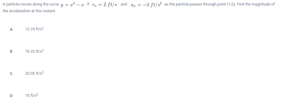 A particle moves along the curve y = 23 – x. If vz = 2 ft/s and a, = -3 ft/s as the particle passes through point (1,0). Find the magnitude of
the acceleration at this instant.
A.
12.24 ft/s?
B
18.25 ft/s?
20.05 ft/s?
D
18 ft/s?
