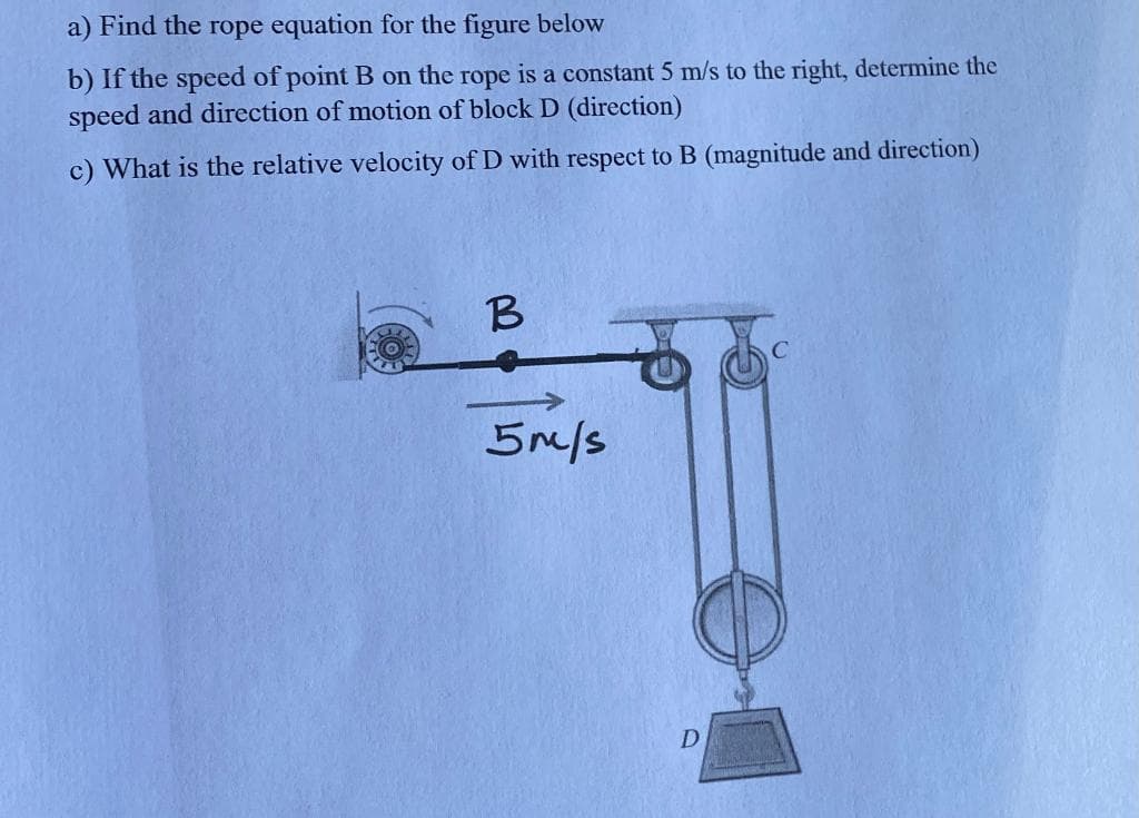 a) Find the rope equation for the figure below
b) If the speed of point B on the rope is a constant 5 m/s to the right, determine the
speed and direction of motion of block D (direction)
c) What is the relative velocity of D with respect to B (magnitude and direction)
5m/s
D
