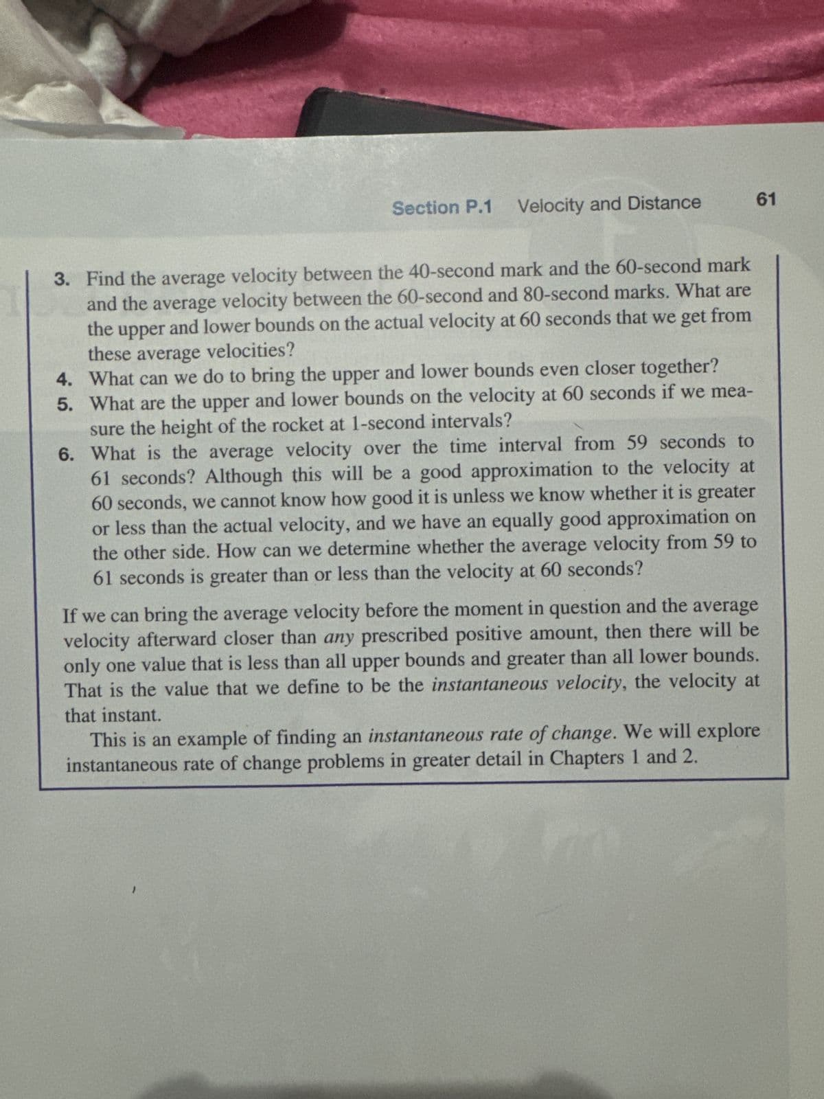 This is an example of an cumulation
mulating the distances traveled over sho
probleint in greater dead in Chapter 5.
Finding Veloci
The second fundamental quest of calcul
it was not even clear what "velocity at a sing
ocity when we know the
pos
sent" means. Velocity is distance
tion at es moment, did not arise until almost ared years later. For a long time
divided by time, so at a single moment, no diste has been traveled and no time ha
elapsed! But we can look at velocities over short intervals of time close to the moment
in question. Just as we were able to put upper and lower limits on distance, we can pu
upper and lower limits on velocity near a given moment. To distinguish between the tra
ditional understanding of velocity as distance divided by time and the concept of the
velocity at a single moment, we refer to the total distance divided by the elapsed time a
the average velocity.
Exploration 2
Bounding the Velocity
The Eagle X, a rocket designed to launch satellites into orbit, has height at time!
seconds after lift-off that can be approximated by the function
h(t)
=1
1700(1
sin(t/200)
200
kilometers, 0 ≤ t≤ 120.
t
Kilometers
100
80
60
40
20
0
20
20
40
60
Seconds after lift-off
80
100
120
Time (sec)
Height (km)
0
20
0 2.8
40
60
11.3 25.4
80
100
120
45.0 70.0 100.2
1. Is the rocket speeding up or slowing down over time? Use the data in the table
to defend your answer.
2. We want to find bounds on the velocity at 60 seconds. Will the average
velocity
between the 60-second mark and the 80-second mark give us an upper bound or
a lower bound on the velocity at 60 seconds?