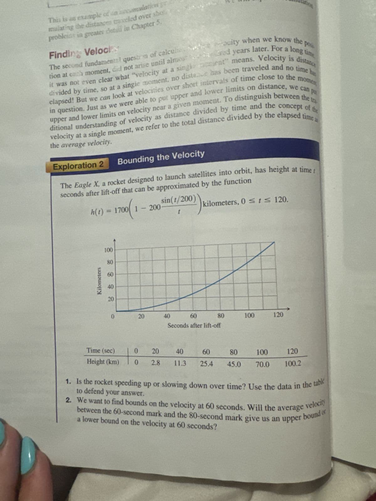 This is an example of an cumulation
mulating the distances traveled over sho
probleint in greater dead in Chapter 5.
Finding Veloci
The second fundamental quest of calcul
it was not even clear what "velocity at a sing
ocity when we know the
pos
sent" means. Velocity is distance
tion at es moment, did not arise until almost ared years later. For a long time
divided by time, so at a single moment, no diste has been traveled and no time ha
elapsed! But we can look at velocities over short intervals of time close to the moment
in question. Just as we were able to put upper and lower limits on distance, we can pu
upper and lower limits on velocity near a given moment. To distinguish between the tra
ditional understanding of velocity as distance divided by time and the concept of the
velocity at a single moment, we refer to the total distance divided by the elapsed time a
the average velocity.
Exploration 2
Bounding the Velocity
The Eagle X, a rocket designed to launch satellites into orbit, has height at time!
seconds after lift-off that can be approximated by the function
h(t)
=1
1700(1
sin(t/200)
200
kilometers, 0 ≤ t≤ 120.
t
Kilometers
100
80
60
40
20
0
20
20
40
60
Seconds after lift-off
80
100
120
Time (sec)
Height (km)
0
20
0 2.8
40
60
11.3 25.4
80
100
120
45.0 70.0 100.2
1. Is the rocket speeding up or slowing down over time? Use the data in the table
to defend your answer.
2. We want to find bounds on the velocity at 60 seconds. Will the average
velocity
between the 60-second mark and the 80-second mark give us an upper bound or
a lower bound on the velocity at 60 seconds?