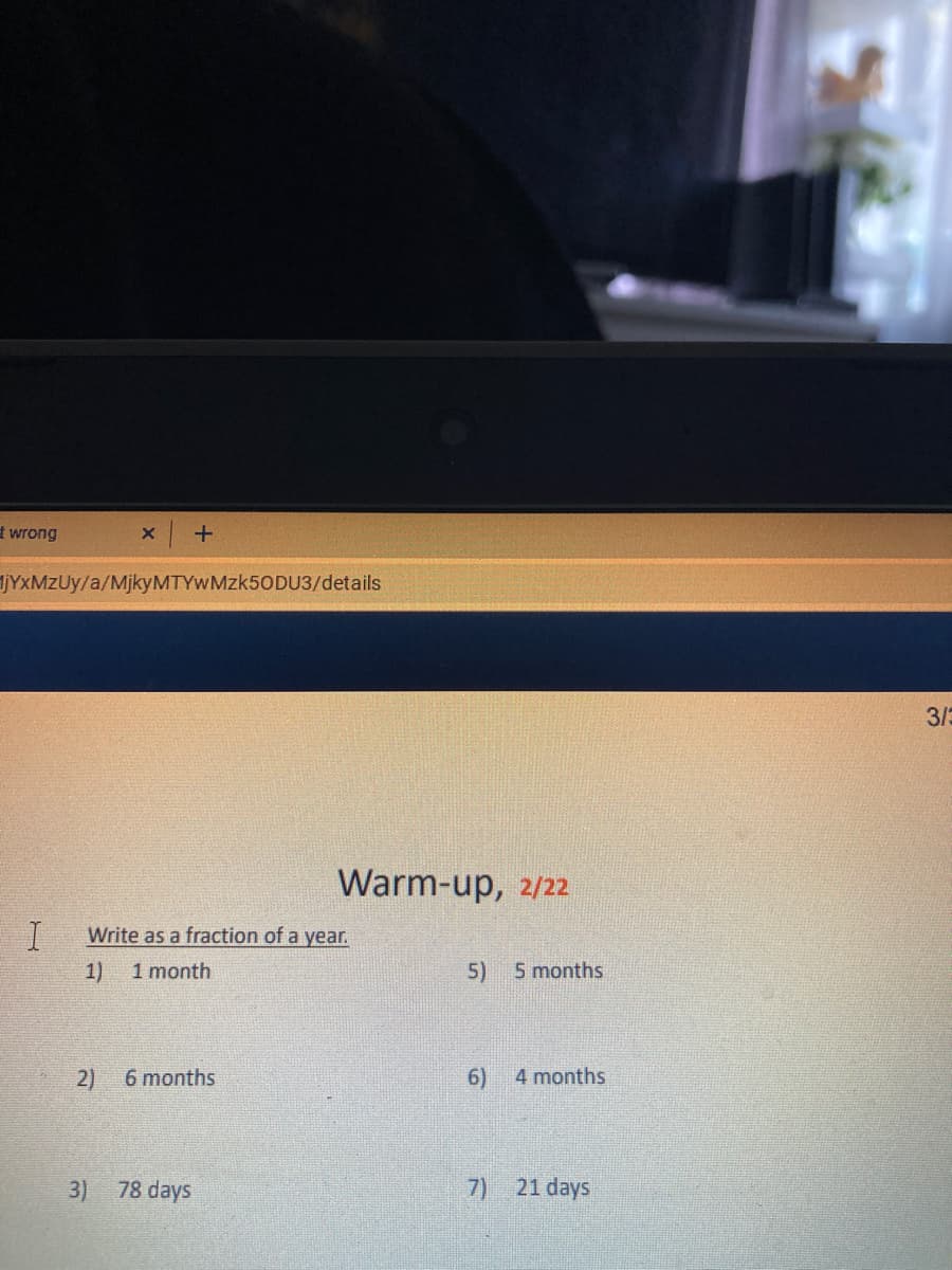 t wrong
JYXMZUY/a/MjkyMTYWMzk50DU3/details
3/3
Warm-up, 2/22
Write as a fraction of a year.
1)
1 month
5)
5 months
2)
6 months
6)
4 months
3) 78 days
7) 21 days
