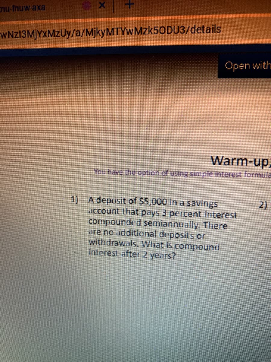 nu-fnuw-axa
WNZ13MJYXMZUY/a/MjkyMTYWMzk50DU3/details
Open with
Warm-up,
You have the option of using simple interest formula
1) A deposit of $5,000 in a savings
account that pays 3 percent interest
compounded semiannually. There
are no additional deposits or
withdrawals. What is compound
interest after 2 years?
2)
