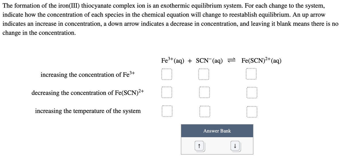 The formation of the iron(III) thiocyanate complex ion is an exothermic equilibrium system. For each change to the system,
indicate how the concentration of each species in the chemical equation will change to reestablish equilibrium. An up arrow
indicates an increase in concentration, a down arrow indicates a decrease in concentration, and leaving it blank means there is no
change in the concentration.
Fe3+(aq) + SCN-(aq) = Fe(SCN)²+(aq)
increasing the concentration of Fe3+
decreasing the concentration of Fe(SCN)2+
increasing the temperature of the system
Answer Bank
