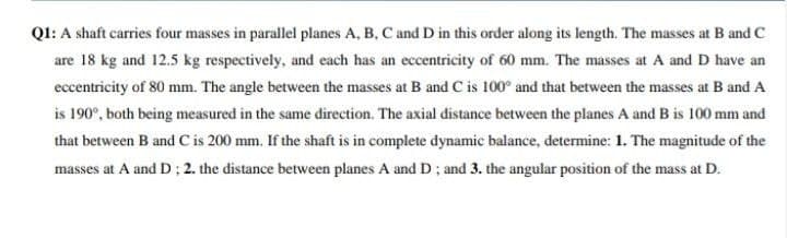 QI: A shaft carries four masses in parallel planes A, B, C and D in this order along its length. The masses at B and C
are 18 kg and 12.5 kg respectively, and each has an eccentricity of 60 mm. The masses at A and D have an
eccentricity of 80 mm. The angle between the masses at B and C is 100° and that between the masses at B and A
is 190°, both being measured in the same direction. The axial distance between the planes A and B is 100 mm and
that between B and C is 200 mm. If the shaft is in complete dynamic balance, determine: 1. The magnitude of the
masses at A and D; 2. the distance between planes A and D ; and 3. the angular position of the mass at D.
