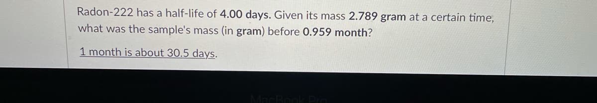 Radon-222 has a half-life of 4.00 days. Given its mass 2.789 gram at a certain time,
what was the sample's mass (in gram) before 0.959 month?
1 month is about 30.5 days.
MacBookDro
