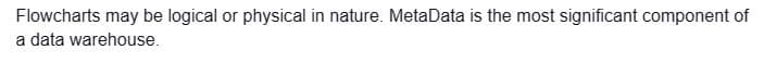 Flowcharts may be logical or physical in nature. MetaData is the most significant component of
a data warehouse.