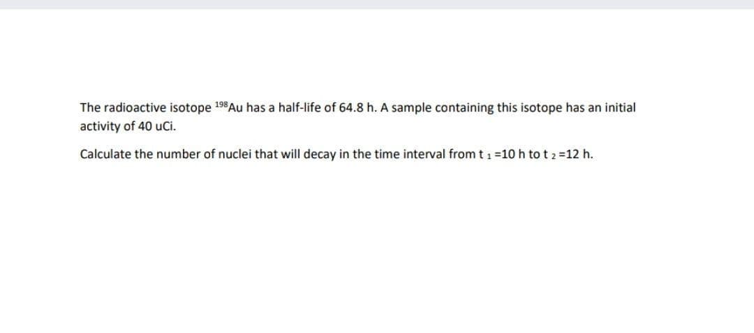 The radioactive isotope 198Au has a half-life of 64.8 h. A sample containing this isotope has an initial
activity of 40 uCi.
Calculate the number of nuclei that will decay in the time interval from t 1 =10 h to t 2 =12 h.
