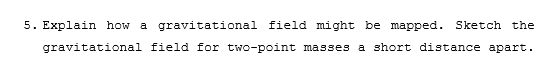 5. Explain how a gravitational field might be mapped. Sketch the
gravitational field for two-point masses a short distance apart.
