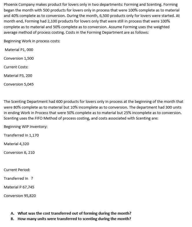 Phoenix Company makes product for lovers only in two departments: Forming and Scenting. Forming
began the month with 500 products for lovers only in process that were 100% complete as to material
and 40% complete as to conversion. During the month, 6,500 products only for lovers were started. At
month end, Forming had 2,100 products for lovers only that were still in process that were 100%
complete as to material and 50% complete as to conversion. Assume Forming uses the weighted
average method of process costing. Costs in the Forming Department are as follows:
Beginning Work in process costs:
Material P1, 000
Conversion 1,500
Current Costs:
Material P3, 200
Conversion 5,045
The Scenting Department had 600 products for lovers only in process at the beginning of the month that
were 80% complete as to material but 10% incomplete as to conversion. The department had 300 units
in ending Work in Process that were 50% complete as to material but 25% incomplete as to conversion.
Scenting uses the FIFO Method of process costing, and costs associated with Scenting are:
Beginning WIP Inventory:
Transferred In 1,170
Material 4,320
Conversion 6, 210
Current Period:
Transferred In ?
Material P 67,745
Conversion 95,820
A. What was the cost transferred out of forming during the month?
B. How many units were transferred to scenting during the month?
