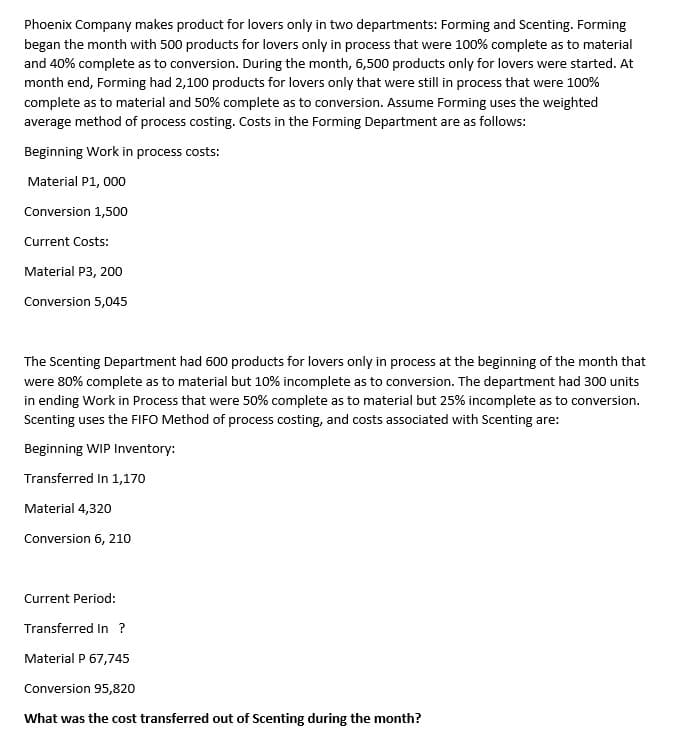 Phoenix Company makes product for lovers only in two departments: Forming and Scenting. Forming
began the month with 500 products for lovers only in process that were 100% complete as to material
and 40% complete as to conversion. During the month, 6,500 products only for lovers were started. At
month end, Forming had 2,100 products for lovers only that were still in process that were 100%
complete as to material and 50% complete as to conversion. Assume Forming uses the weighted
average method of process costing. Costs in the Forming Department are as follows:
Beginning Work in process costs:
Material P1, 000
Conversion 1,500
Current Costs:
Material P3, 200
Conversion 5,045
The Scenting Department had 600 products for lovers only in process at the beginning of the month that
were 80% complete as to material but 10% incomplete as to conversion. The department had 300 units
in ending Work in Process that were 50% complete as to material but 25% incomplete as to conversion.
Scenting uses the FIFO Method of process costing, and costs associated with Scenting are:
Beginning WIP Inventory:
Transferred In 1,170
Material 4,320
Conversion 6, 210
Current Period:
Transferred In ?
Material P 67,745
Conversion 95,820
What was the cost transferred out of Scenting during the month?
