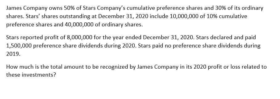 James Company owns 50% of Stars Company's cumulative preference shares and 30% of its ordinary
shares. Stars' shares outstanding at December 31, 2020 include 10,000,000 of 10% cumulative
preference shares and 40,000,000 of ordinary shares.
Stars reported profit of 8,000,000 for the year ended December 31, 2020. Stars declared and paid
1,500,000 preference share dividends during 2020. Stars paid no preference share dividends during
2019.
How much is the total amount to be recognized by James Company in its 2020 profit or loss related to
these investments?
