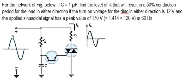 For the network of Fig. below, if C = 1 µF, find the level of R that will result in a 50% conduction
period for the load in either direction if the turn-on voltage for the diac in either direction is 12 V and
the applied sinusoidal signal has a peak value of 170 V (= 1.414 = 120 V) at 60 Hz
RL
