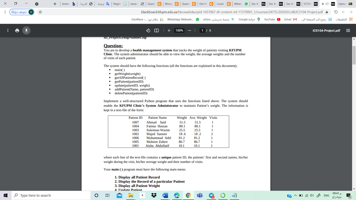 b.
الدرجار
dazjj * Regist O
Questi C Woroj C
Questi C Get Hc C
Could C whats O
Sec 4.
Bb
Bb
ICS104 Bb
X ICS Bb
Uploac Bb
Answe
ww.
Sec 4.
Sec 4.
Bb
H متوقف مؤقتا
blackboard.kfupm.edu.sa/bbcswebdav/pid-1457867-dt-content-rid-17379081_1/courses/24735.202020.LAB/ICS104-Project.pdf a
E نظام نور: . . .- EduWave
WhatsApp Webweb...
منصة مدرستي. . .scho o
Google hils
رجوع الى الصفحة الر. . . Gmail M
التطبيقات
YouTube
| +
100%
1 / 5
ICS104-Project.pdf
ID_ProjectGroupNumber.zip
Question:
You are to develop a health management system that tracks the weight of patients visiting KFUPM
Clinic. The system administrator should be able to view the weight, the average weights and the number
of visits of each patient.
The system should have the following functions (all the functions are explained in this document);
main( )
getWeight(weight)
getAllPatientRecord( )
getPatient(patientID)
update(patientID, weight)
addPatient(Name, patientID)
deletePatient(patientID)
Implement a well-structured Python program that uses the functions listed above. The system should
enable the KFUPM Clinic's System Administrator to maintain Patient's weight. The information is
kept in a text-file of the form:
Patient ID
Patient Name
Weight Ave. Weight Visits
1007
Ahmad Said
51.5
51.5
1
Fatima Hassan
Suleiman Wasim
1004
80.1
80.1
1
1003
25.5
25.5
1
Majed Sameer
Muhammad Adel
Muhsim Zuheir
Aisha Abdullatif
1002
18 .6
18 .2
2
1006
81.2
81.2
1
1005
1001
86.7
86.7
1
10.1
10.1
1
where each line of the text-file contains a unique patient ID, the patients’ first and second names, his/her
weight during the visit, his/her average weight and their number of visits.
Your main ( ) program must have the following main menu:
1. Display all Patient Record
2. Display the Record of a particular Patient
3. Display all Patient Weight
4. Undate Patient
09:41 e
O Type here to search
w
a 4) P ENG
