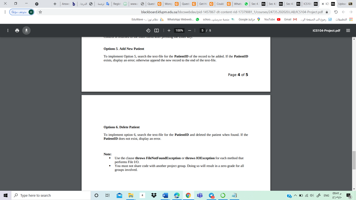 b.
الدرجار
dazjj * Regist O
Questi C Woroj C
Questi C Get Hc C
Could C whats O
Sec 4.
Bb
Bb
ICS104 Bb
X ICS Bb
Uploac Bb
Answe
ww.
Sec 4.
Sec 4.
Bb
H متوقف مؤقتا
blackboard.kfupm.edu.sa/bbcswebdav/pid-1457867-dt-content-rid-17379081_1/courses/24735.202020.LAB/ICS104-Project.pdf a
E نظام نور: . . .- EduWave
WhatsApp Webweb..
منصة مدرستي. . .scho o
Google hils
رجوع الى الصفحة الر. . . Gmail M
التطبيقات
YouTube
| +
100%
5 / 5
ICS104-Project.pdf
.LlgGITNyl1.כיק uacei תIGHLuaסasmiCtuנתםו
Options 5. Add New Patient
To implement Option 5, search the text-file for the PatientID of the record to be added. If the PatientID
exists, display an error; otherwise append the new record to the end of the text-file.
Page 4 of 5
Options 6. Delete Patient
To implement option 6, search the text-file for the PatientID and deleted the patient when found. If the
PatientID does not exist, display an error.
Note:
Use the clause throws FileNotFoundException or throws IOException for each method that
performs File I/O.
You must not share code with another project group. Doing so will result in a zero grade for all
groups involved.
09:41 e
O Type here to search
日
w
a 4) P ENG
ET/-9/1•
II
