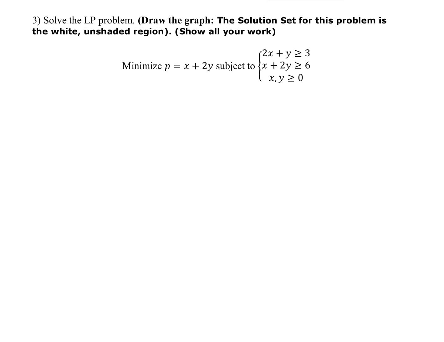 3) Solve the LP problem. (Draw the graph: The Solution Set for this problem is
the white, unshaded region). (Show all your work)
(2х + у 2 3
Minimize p = x + 2y subject to {x + 2y > 6
х, у 2 0
