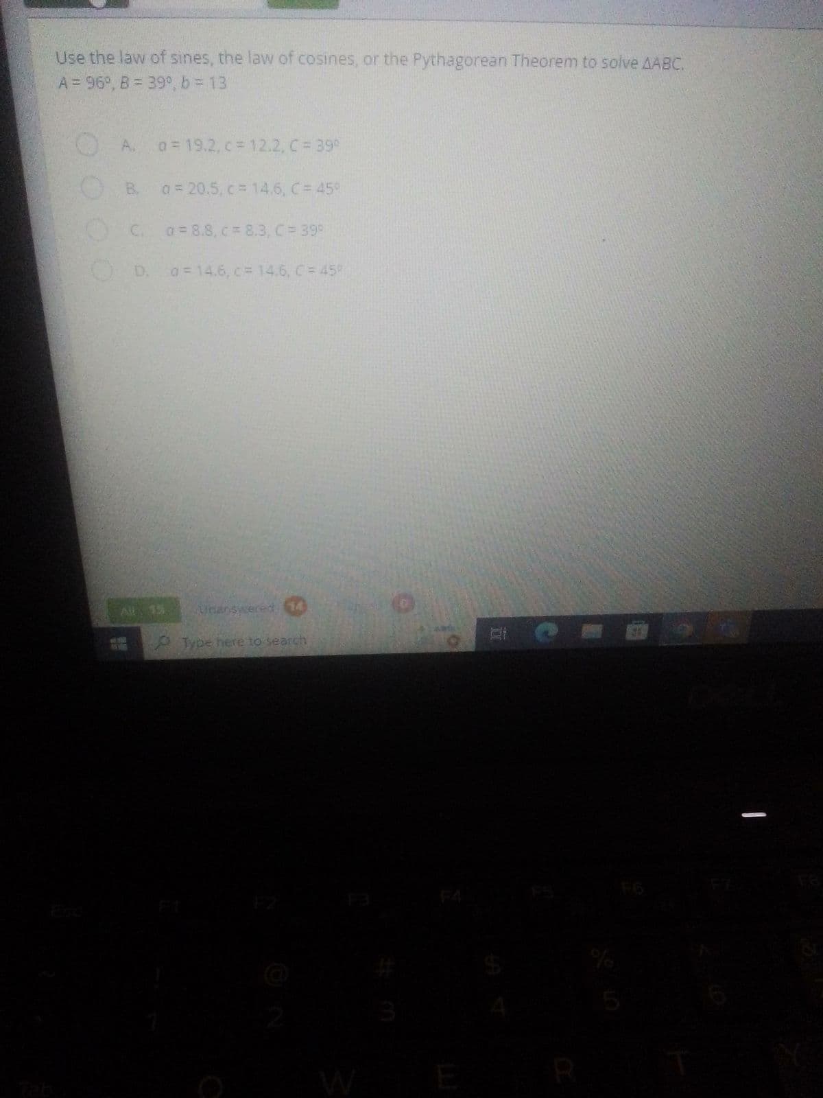 Use the law of sines, the law of cosines, or the Pythagorean Theorem to solve AABC.
A = 96°, B = 39°, b = 13
a = 19.2, c = 12.2, C = 39°
B. a = 20.5, c = 14.6, C = 45°
C.
0=8.8, c = 8.3, C = 39°
D. o = 14.6, c = 14.6, C = 45%
All 15. Unanswered (14)
Type here to search
E
EE
I
