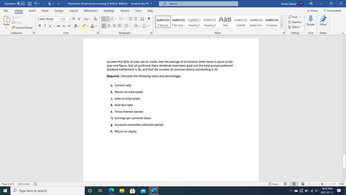 AutoSave
Final Exam (Financial Accounting 2) SHIELA TABULA - Saved to this PC -
P Search
Off
Shiela Tabula
ST
File
Home
Insert
Draw
Design
Layout
References
Mailings
Review
View
Help
A Share
P Comments
X Cut
Calibri (Body)
- 12 -
A A Aav A
AaBbCcDc AaBbCcDc AaBbC AaBbCcC AaB AaBbccc AaBbCcD AaBbCcD
O Find -
B Copy
. Replace
Paste
BIU - ab x,
Subtle Em.. Emphasis -
Editor
x A
- I vA -
E E E E
I Normal
I No Spac. Heading 1 Heading 2
Subtitle
Dictate
Title
S Format Painter
A Select
Clipboard
Font
Paragraph
Styles
Editing
Voice
Editor
Assume that 80% of sales are on credit, that the average of all balance sheet items is equal to the
year-end figure, that all preferred share dividends have been paid and the total annual preferred
dividend entitlement is $6, and that the number of common shares outstanding is 10.
Required: Calculate the following ratios and percentages
a. Current ratio
b. Return on total assets
c. Sales to total assets
d. Acid-test ratio
e. Times interest earned
f. Earnings per common share
g. Accounts receivable collection period
h. Return on equity
Page 6 of 6
524 words
D Focus
100%
10:35 PM
O Type here to search
2021-07-11
近
