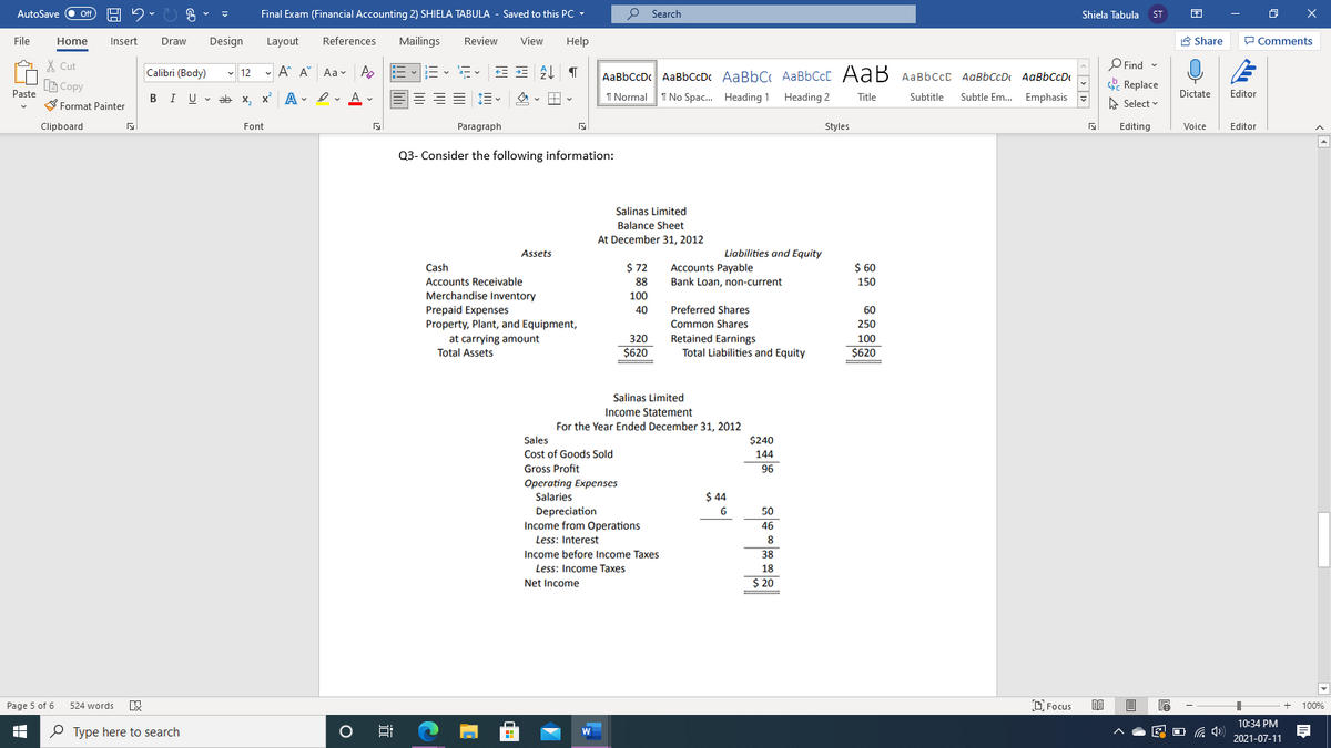 AutoSave
Final Exam (Financial Accounting 2) SHIELA TABULA - Saved to this PC -
P Search
Off
Shiela Tabula
ST
File
Home
Insert
Draw
Design
Layout
References
Mailings
Review
View
Help
A Share
P Comments
X Cut
Calibri (Body)
- 12 - A A
Aa v A
AaBbCcDc AaBbCcDc AaBbC AaBbCcC AaB AaBbccc AaBbCcD AaBbCcD
O Find -
B Copy
. Replace
Paste
BIU - ab x,
I Normal T No Spac. Heading 1 Heading 2
Subtle Em.. Emphasis -
Editor
Dictate
x A
. I v A -
三 =。 。田
Subtitle
Title
S Format Painter
A Select
Clipboard
Font
Paragraph
Styles
Editing
Voice
Editor
Q3- Consider the following information:
Salinas Limited
Balance Sheet
At December 31, 2012
Assets
Liabilities and Equity
Cash
$ 72
Accounts Payable
$ 60
Accounts Receivable
88
Bank Loan, non-current
150
Merchandise Inventory
Prepaid Expenses
Property, Plant, and Equipment,
at carrying amount
100
40
Preferred Shares
60
Common Shares
Retained Earnings
Total Liabilities and Equity
250
320
100
Total Assets
$620
$620
Salinas Limited
Income Statement
For the Year Ended December 31, 2012
Sales
$240
Cost of Goods Sold
144
Gross Profit
96
Operating Expenses
Salaries
$ 44
Depreciation
6.
50
Income from Operations
46
Less: Interest
8
Income before Income Taxes
38
Less: Income Taxes
18
Net Income
$ 20
Page 5 of 6
524 words
D Focus
100%
10:34 PM
O Type here to search
2021-07-11
