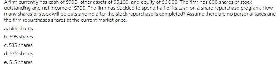 A firm currently has cash of $900, other assets of $5,100, and equity of $6,000. The firm has 600 shares of stock
outstanding and net income of $700. The firm has decided to spend half of its cash on a share repurchase program. How
many shares of stock will be outstanding after the stock repurchase is completed? Assume there are no personal taxes and
the firm repurchases shares at the current market price.
a. 555 shares
b. 595 shares
c. 535 shares
d. 575 shares
e. 515 shares