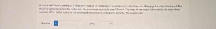 A space vehicle is traveling at 4750 km/h relative to Earth when the exhausted rocket motor is disengaged and sent backward. The
relative speed between the motor and the command module is then 74 km/h. The mass of the motor is four times the mass of the
module. What is the speed of the command module relative to Earth just after the separation?
Number
Units