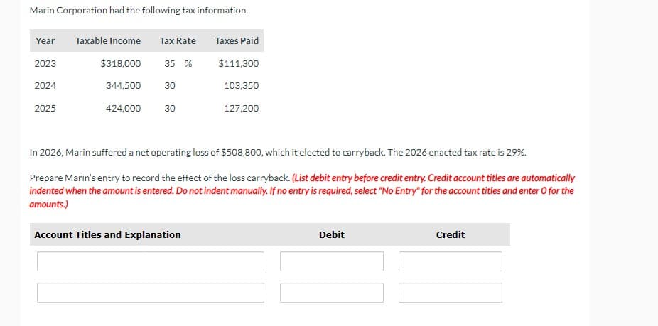 Marin Corporation had the following tax information.
Year Taxable Income Tax Rate
$318,000
2023
2024
2025
344,500
35 %
30
424,000 30
Taxes Paid
Account Titles and Explanation
$111,300
103,350
127,200
In 2026, Marin suffered a net operating loss of $508,800, which it elected to carryback. The 2026 enacted tax rate is 29%.
Prepare Marin's entry to record the effect of the loss carryback. (List debit entry before credit entry. Credit account titles are automatically
indented when the amount is entered. Do not indent manually. If no entry is required, select "No Entry" for the account titles and enter O for the
amounts.)
Debit
Credit